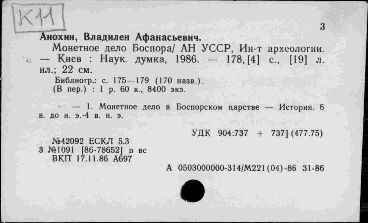 ﻿кЩ	з
Анохин, Владилен Афанасьевич.
Монетное дело Боспора/ АН УССР, Ин-т археологии. — Киев : Наук, думка, 1986. — 178, [4] с., [19] л. ил.; 22 см.
Библиогр.: с. 175—179 (170 назв.).
(В пер.) : 1 р. 60 к., 8400 экз.
— — 1. Монетное дело в. до н. э.-4 в. н. э.
№42092 ЕСКЛ 5.3
3 №1091 [86-78652] п вс ВКП 17.11.86 А697
в Боспорском царстве — История. 6
УДК 904:737 4- 737] (477.75)
А 0503000000-314/М221 (04)-86 31-86